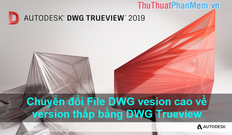 Cách convert bản vẽ AutoCAD version cao về phiên bản thấp hơn bằng DWG Trueview